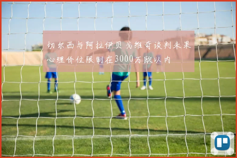 切尔西与阿拉伊贝戈维奇谈判未果心理价位限制在3000万欧以内