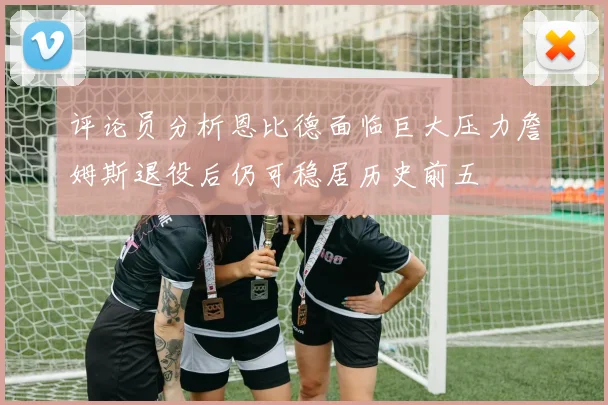 评论员分析恩比德面临巨大压力詹姆斯退役后仍可稳居历史前五